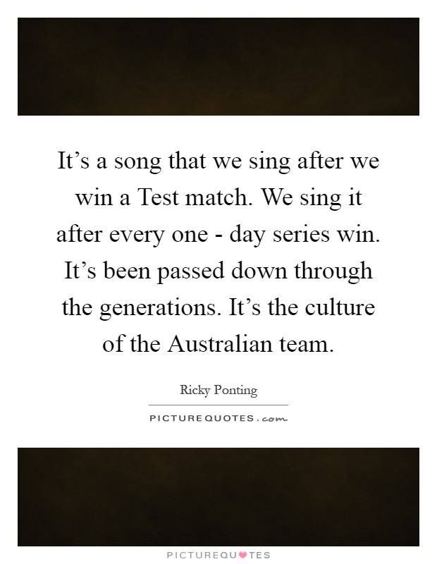 It's a song that we sing after we win a Test match. We sing it after every one - day series win. It's been passed down through the generations. It's the culture of the Australian team Picture Quote #1