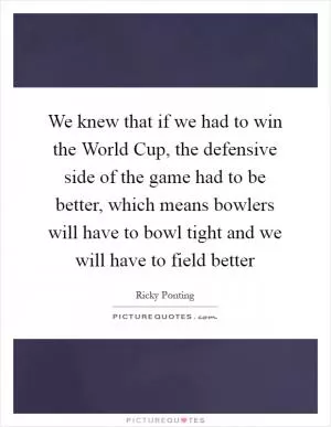 We knew that if we had to win the World Cup, the defensive side of the game had to be better, which means bowlers will have to bowl tight and we will have to field better Picture Quote #1
