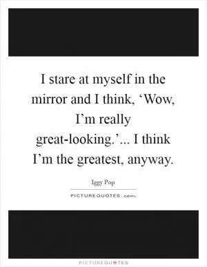 I stare at myself in the mirror and I think, ‘Wow, I’m really great-looking.’... I think I’m the greatest, anyway Picture Quote #1