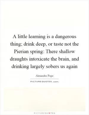 A little learning is a dangerous thing; drink deep, or taste not the Pierian spring: There shallow draughts intoxicate the brain, and drinking largely sobers us again Picture Quote #1