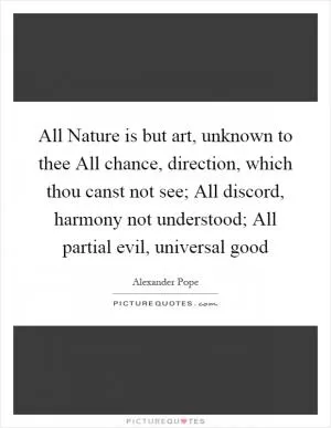 All Nature is but art, unknown to thee All chance, direction, which thou canst not see; All discord, harmony not understood; All partial evil, universal good Picture Quote #1