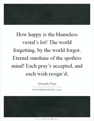 How happy is the blameless vestal’s lot! The world forgetting, by the world forgot. Eternal sunshine of the spotless mind! Each pray’r accepted, and each wish resign’d; Picture Quote #1