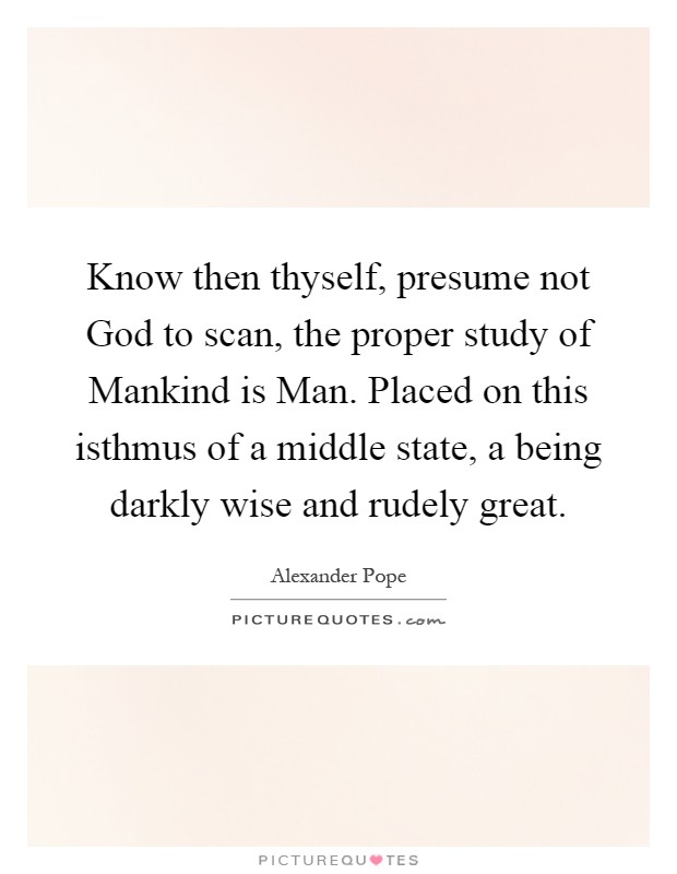 Know then thyself, presume not God to scan, the proper study of Mankind is Man. Placed on this isthmus of a middle state, a being darkly wise and rudely great Picture Quote #1