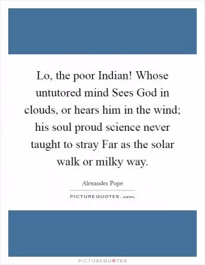 Lo, the poor Indian! Whose untutored mind Sees God in clouds, or hears him in the wind; his soul proud science never taught to stray Far as the solar walk or milky way Picture Quote #1