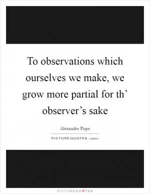 To observations which ourselves we make, we grow more partial for th’ observer’s sake Picture Quote #1