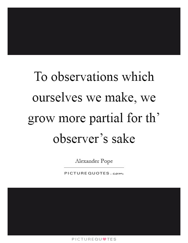 To observations which ourselves we make, we grow more partial for th' observer's sake Picture Quote #1