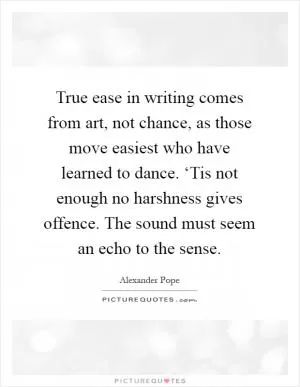 True ease in writing comes from art, not chance, as those move easiest who have learned to dance. ‘Tis not enough no harshness gives offence. The sound must seem an echo to the sense Picture Quote #1