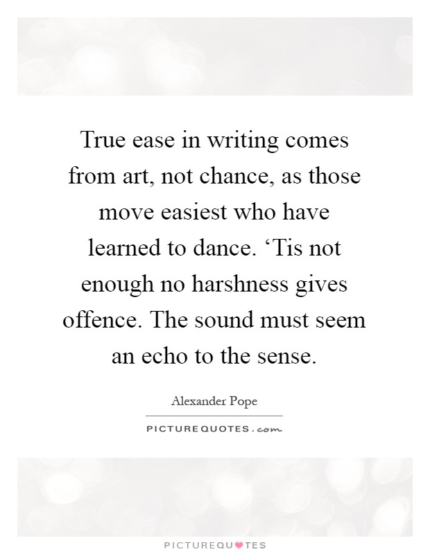 True ease in writing comes from art, not chance, as those move easiest who have learned to dance. ‘Tis not enough no harshness gives offence. The sound must seem an echo to the sense Picture Quote #1