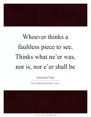 Whoever thinks a faultless piece to see, Thinks what ne’er was, nor is, nor e’er shall be Picture Quote #1