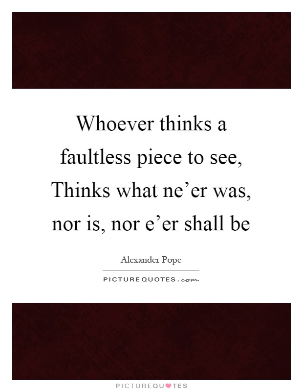 Whoever thinks a faultless piece to see, Thinks what ne'er was, nor is, nor e'er shall be Picture Quote #1