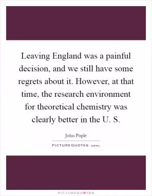 Leaving England was a painful decision, and we still have some regrets about it. However, at that time, the research environment for theoretical chemistry was clearly better in the U. S Picture Quote #1