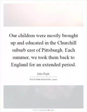 Our children were mostly brought up and educated in the Churchill suburb east of Pittsburgh. Each summer, we took them back to England for an extended period Picture Quote #1