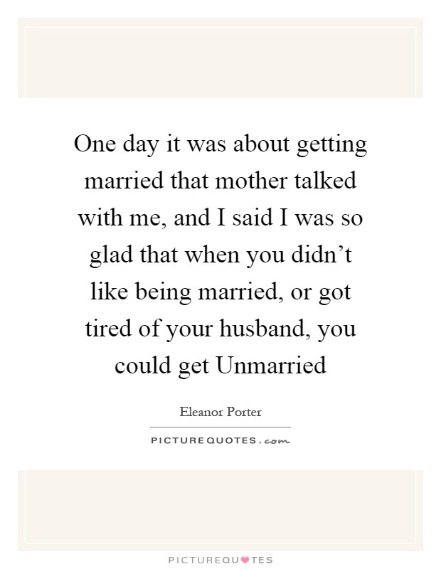 One day it was about getting married that mother talked with me, and I said I was so glad that when you didn't like being married, or got tired of your husband, you could get Unmarried Picture Quote #1