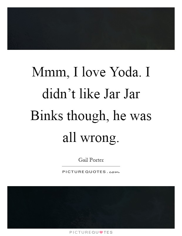 Mmm, I love Yoda. I didn't like Jar Jar Binks though, he was all wrong Picture Quote #1