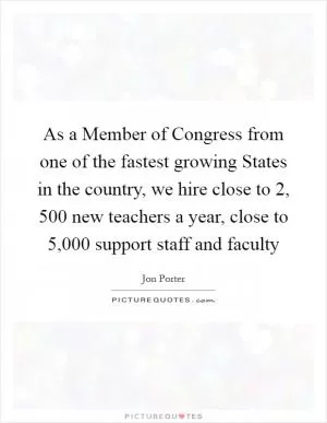 As a Member of Congress from one of the fastest growing States in the country, we hire close to 2, 500 new teachers a year, close to 5,000 support staff and faculty Picture Quote #1