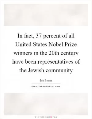 In fact, 37 percent of all United States Nobel Prize winners in the 20th century have been representatives of the Jewish community Picture Quote #1