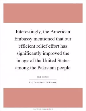 Interestingly, the American Embassy mentioned that our efficient relief effort has significantly improved the image of the United States among the Pakistani people Picture Quote #1