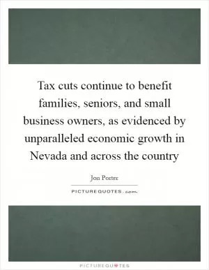 Tax cuts continue to benefit families, seniors, and small business owners, as evidenced by unparalleled economic growth in Nevada and across the country Picture Quote #1