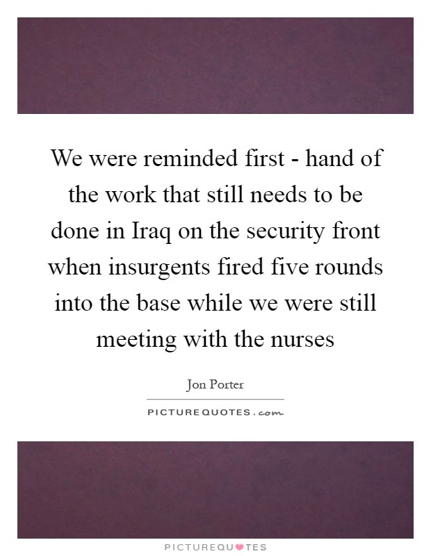 We were reminded first - hand of the work that still needs to be done in Iraq on the security front when insurgents fired five rounds into the base while we were still meeting with the nurses Picture Quote #1