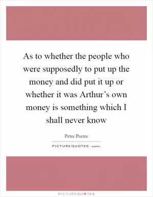 As to whether the people who were supposedly to put up the money and did put it up or whether it was Arthur’s own money is something which I shall never know Picture Quote #1