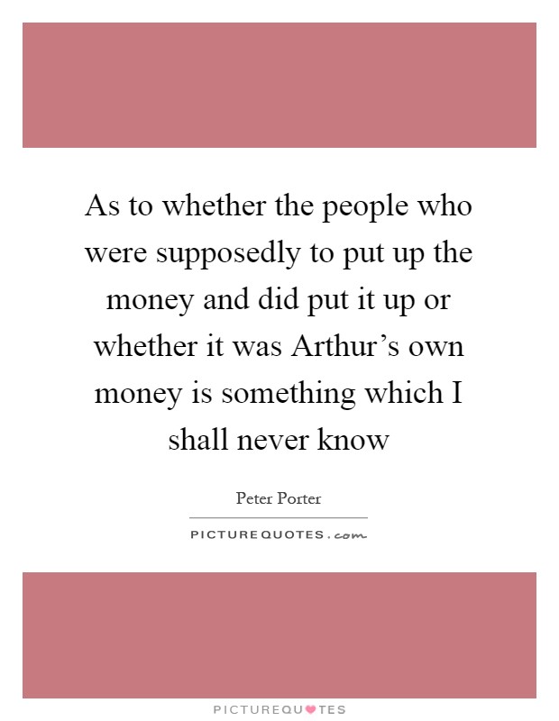 As to whether the people who were supposedly to put up the money and did put it up or whether it was Arthur's own money is something which I shall never know Picture Quote #1