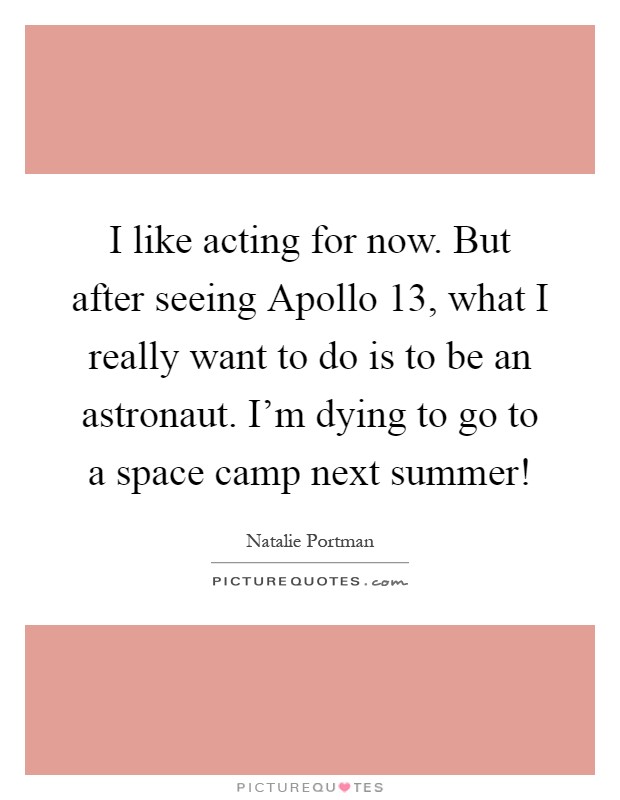 I like acting for now. But after seeing Apollo 13, what I really want to do is to be an astronaut. I'm dying to go to a space camp next summer! Picture Quote #1