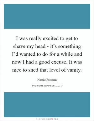 I was really excited to get to shave my head - it’s something I’d wanted to do for a while and now I had a good excuse. It was nice to shed that level of vanity Picture Quote #1