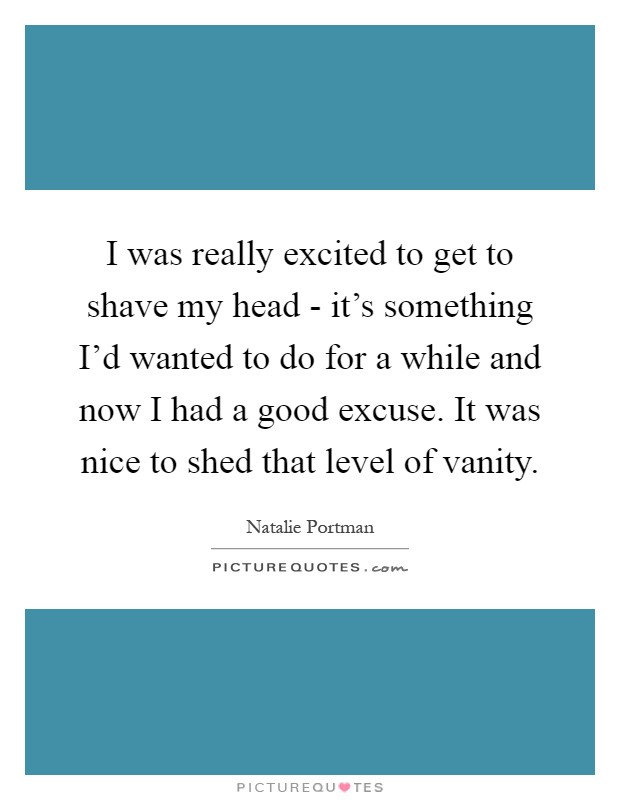 I was really excited to get to shave my head - it's something I'd wanted to do for a while and now I had a good excuse. It was nice to shed that level of vanity Picture Quote #1