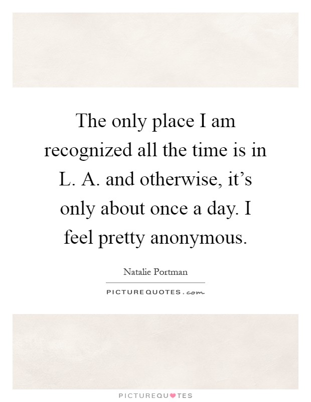 The only place I am recognized all the time is in L. A. and otherwise, it's only about once a day. I feel pretty anonymous Picture Quote #1