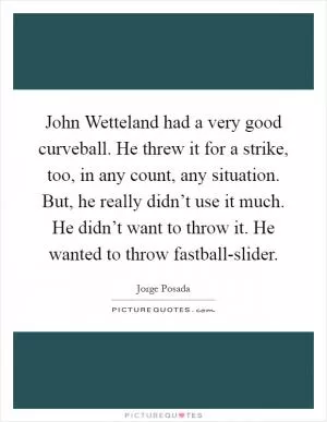 John Wetteland had a very good curveball. He threw it for a strike, too, in any count, any situation. But, he really didn’t use it much. He didn’t want to throw it. He wanted to throw fastball-slider Picture Quote #1