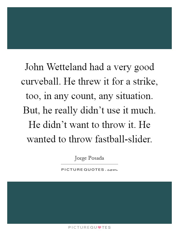 John Wetteland had a very good curveball. He threw it for a strike, too, in any count, any situation. But, he really didn't use it much. He didn't want to throw it. He wanted to throw fastball-slider Picture Quote #1