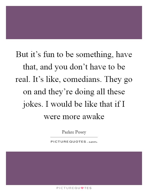 But it's fun to be something, have that, and you don't have to be real. It's like, comedians. They go on and they're doing all these jokes. I would be like that if I were more awake Picture Quote #1