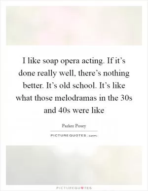I like soap opera acting. If it’s done really well, there’s nothing better. It’s old school. It’s like what those melodramas in the  30s and  40s were like Picture Quote #1