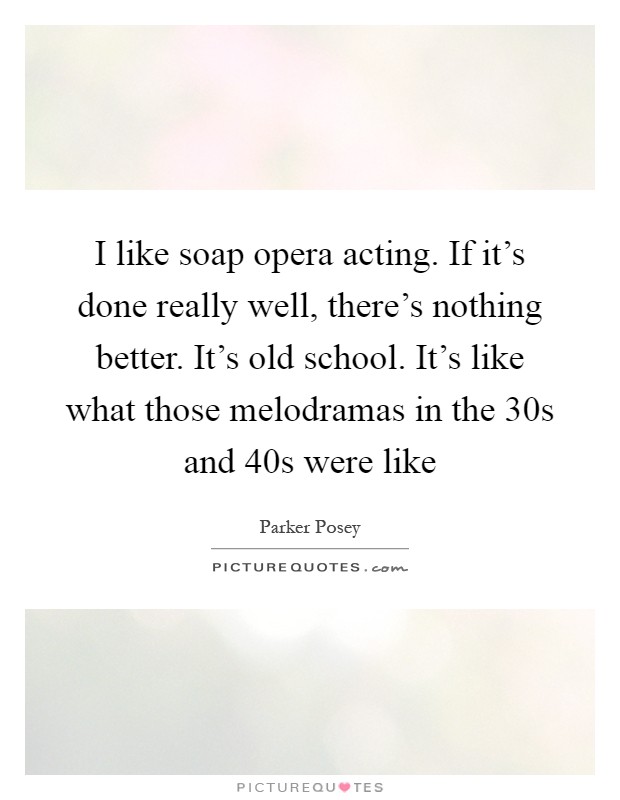 I like soap opera acting. If it's done really well, there's nothing better. It's old school. It's like what those melodramas in the  30s and  40s were like Picture Quote #1
