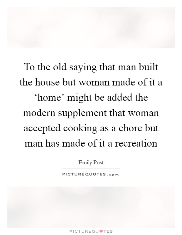 To the old saying that man built the house but woman made of it a ‘home' might be added the modern supplement that woman accepted cooking as a chore but man has made of it a recreation Picture Quote #1