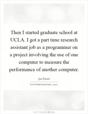 Then I started graduate school at UCLA. I got a part time research assistant job as a programmer on a project involving the use of one computer to measure the performance of another computer Picture Quote #1
