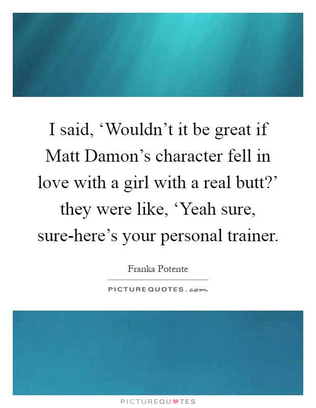 I said, ‘Wouldn't it be great if Matt Damon's character fell in love with a girl with a real butt?' they were like, ‘Yeah sure, sure-here's your personal trainer Picture Quote #1