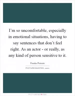 I’m so uncomfortable, especially in emotional situations, having to say sentences that don’t feel right. As an actor - or really, as any kind of person sensitive to it Picture Quote #1