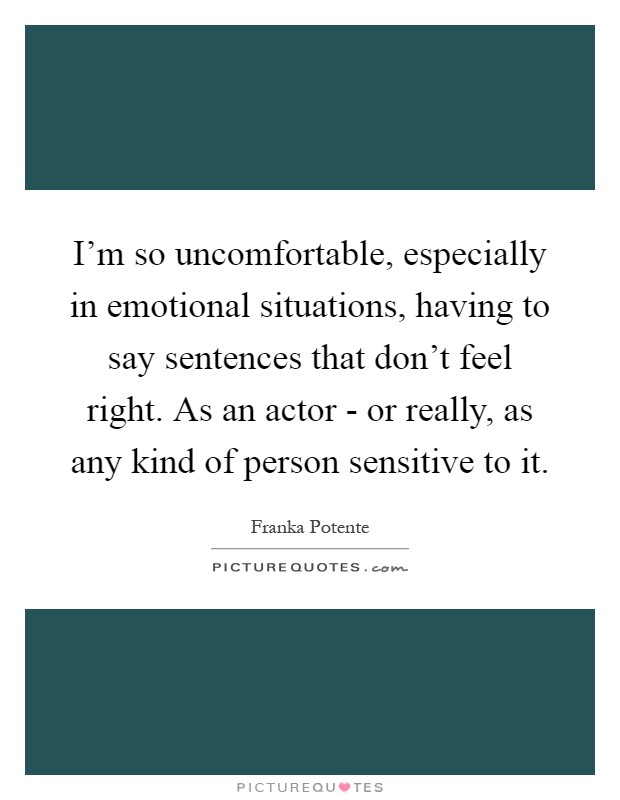 I'm so uncomfortable, especially in emotional situations, having to say sentences that don't feel right. As an actor - or really, as any kind of person sensitive to it Picture Quote #1