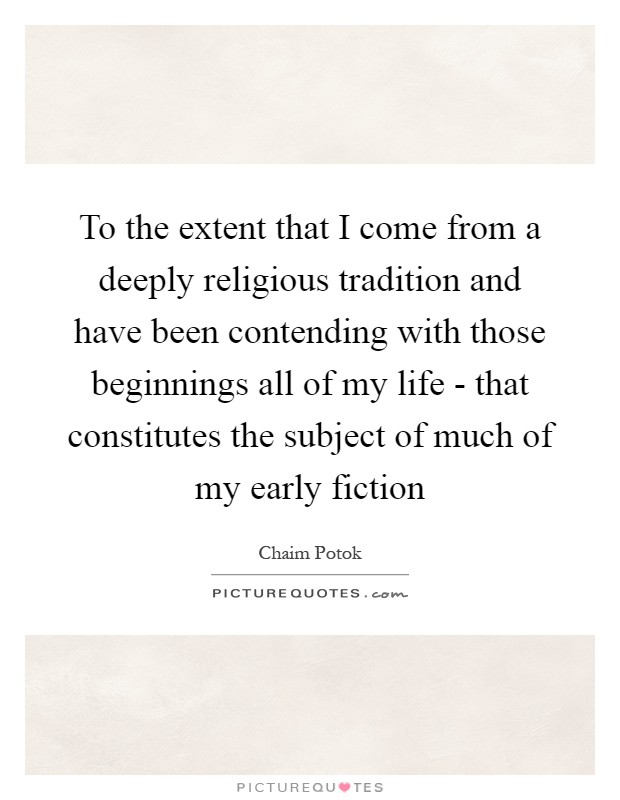 To the extent that I come from a deeply religious tradition and have been contending with those beginnings all of my life - that constitutes the subject of much of my early fiction Picture Quote #1