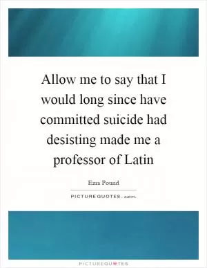 Allow me to say that I would long since have committed suicide had desisting made me a professor of Latin Picture Quote #1