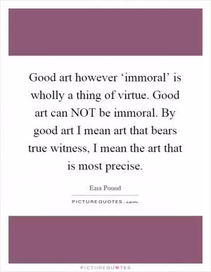 Good art however ‘immoral’ is wholly a thing of virtue. Good art can NOT be immoral. By good art I mean art that bears true witness, I mean the art that is most precise Picture Quote #1