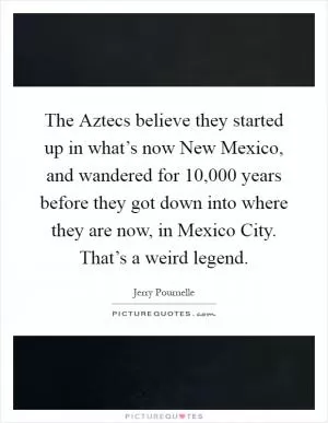 The Aztecs believe they started up in what’s now New Mexico, and wandered for 10,000 years before they got down into where they are now, in Mexico City. That’s a weird legend Picture Quote #1