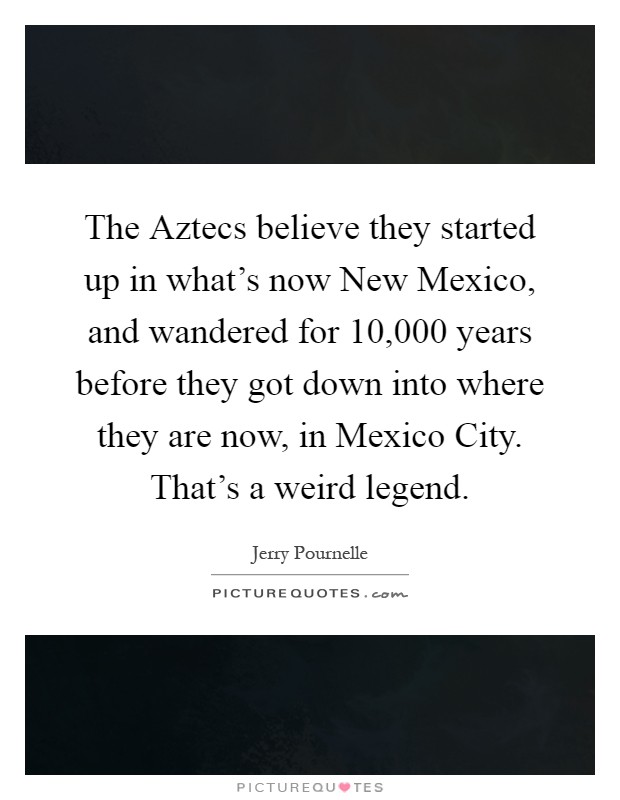 The Aztecs believe they started up in what's now New Mexico, and wandered for 10,000 years before they got down into where they are now, in Mexico City. That's a weird legend Picture Quote #1