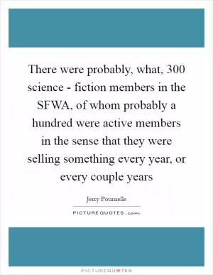 There were probably, what, 300 science - fiction members in the SFWA, of whom probably a hundred were active members in the sense that they were selling something every year, or every couple years Picture Quote #1