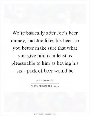 We’re basically after Joe’s beer money, and Joe likes his beer, so you better make sure that what you give him is at least as pleasurable to him as having his six - pack of beer would be Picture Quote #1
