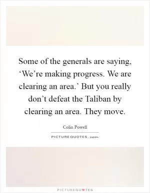 Some of the generals are saying, ‘We’re making progress. We are clearing an area.’ But you really don’t defeat the Taliban by clearing an area. They move Picture Quote #1