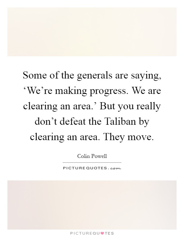 Some of the generals are saying, ‘We're making progress. We are clearing an area.' But you really don't defeat the Taliban by clearing an area. They move Picture Quote #1