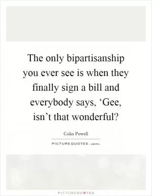 The only bipartisanship you ever see is when they finally sign a bill and everybody says, ‘Gee, isn’t that wonderful? Picture Quote #1