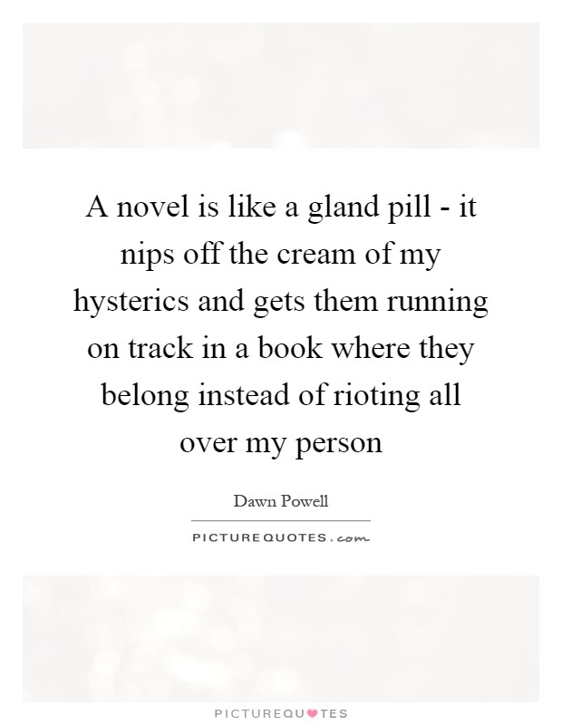A novel is like a gland pill - it nips off the cream of my hysterics and gets them running on track in a book where they belong instead of rioting all over my person Picture Quote #1